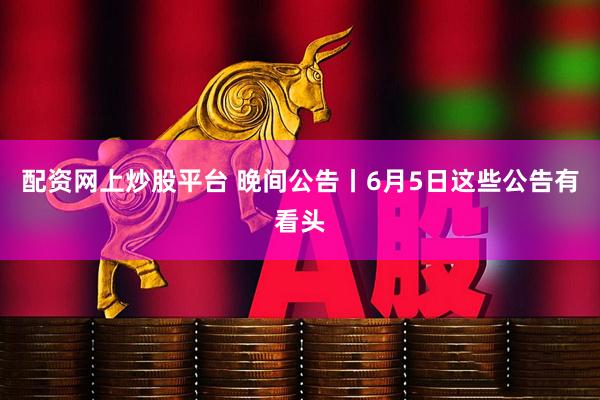 配资网上炒股平台 晚间公告丨6月5日这些公告有看头