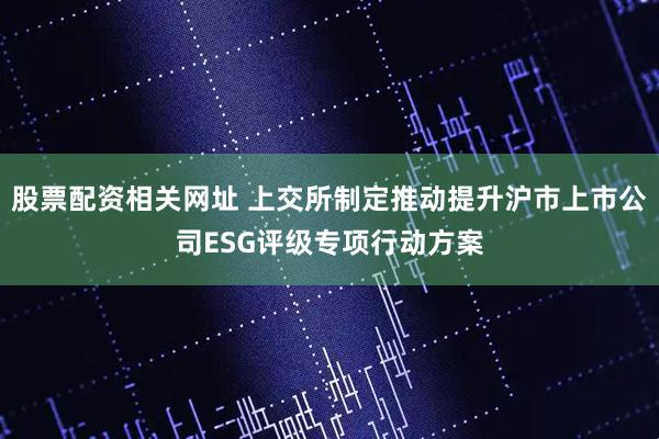 股票配资相关网址 上交所制定推动提升沪市上市公司ESG评级专项行动方案