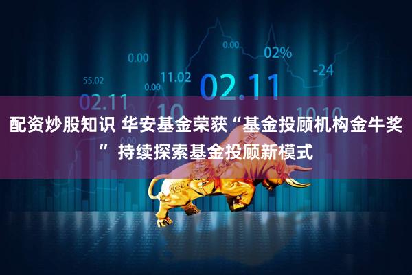 配资炒股知识 华安基金荣获“基金投顾机构金牛奖” 持续探索基金投顾新模式