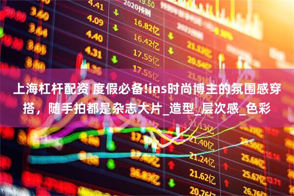 上海杠杆配资 度假必备!ins时尚博主的氛围感穿搭，随手拍都是杂志大片_造型_层次感_色彩