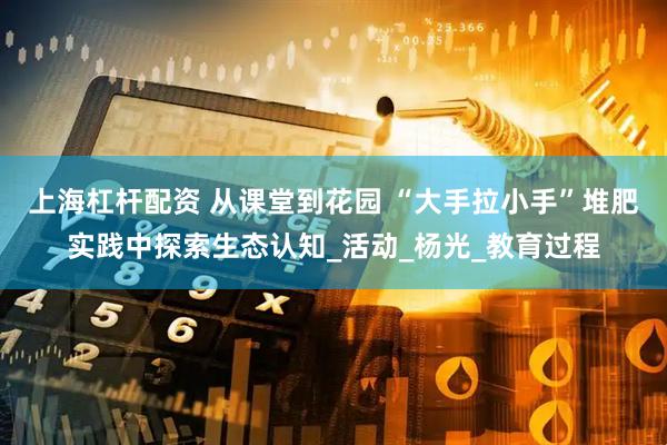 上海杠杆配资 从课堂到花园 “大手拉小手”堆肥实践中探索生态认知_活动_杨光_教育过程