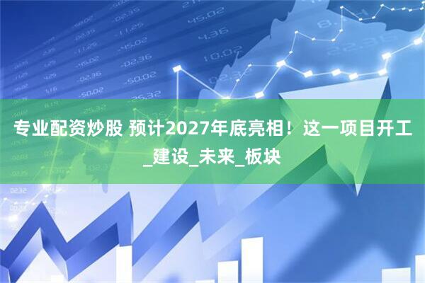 专业配资炒股 预计2027年底亮相！这一项目开工_建设_未来_板块