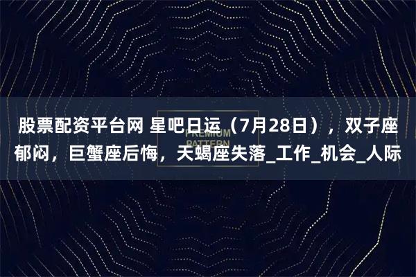 股票配资平台网 星吧日运（7月28日），双子座郁闷，巨蟹座后悔，天蝎座失落_工作_机会_人际