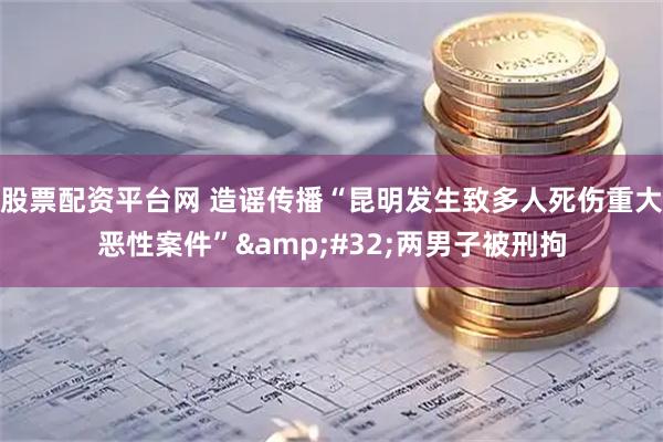 股票配资平台网 造谣传播“昆明发生致多人死伤重大恶性案件”&#32;两男子被刑拘