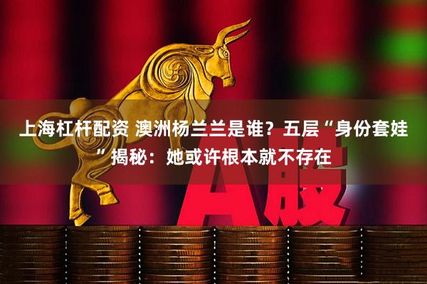 上海杠杆配资 澳洲杨兰兰是谁？五层“身份套娃”揭秘：她或许根本就不存在
