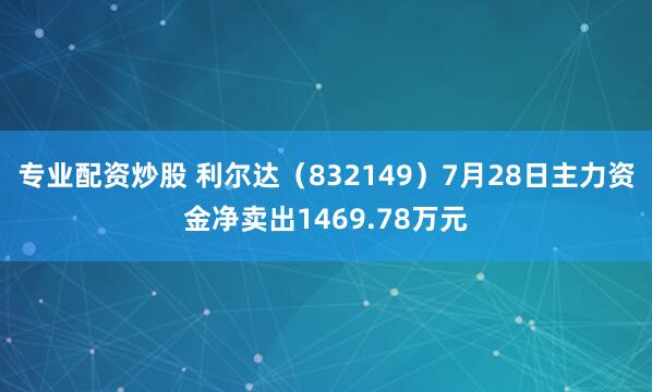 专业配资炒股 利尔达（832149）7月28日主力资金净卖出1469.78万元