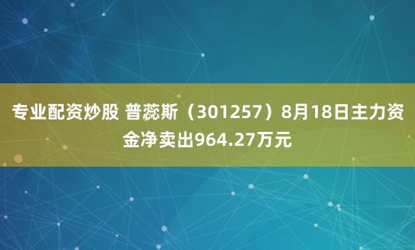 专业配资炒股 普蕊斯（301257）8月18日主力资金净卖出964.27万元
