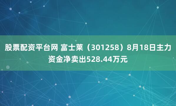 股票配资平台网 富士莱（301258）8月18日主力资金净卖出528.44万元