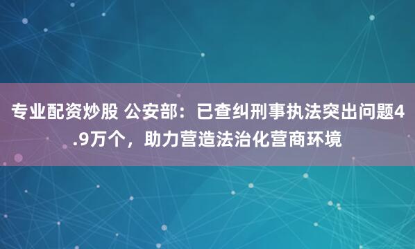 专业配资炒股 公安部：已查纠刑事执法突出问题4.9万个，助力营造法治化营商环境