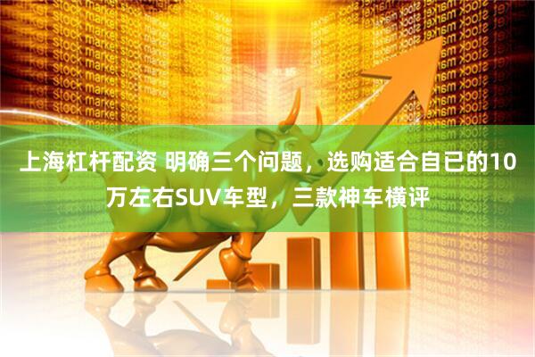 上海杠杆配资 明确三个问题，选购适合自已的10万左右SUV车型，三款神车横评