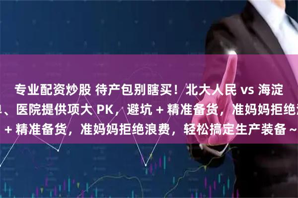 专业配资炒股 待产包别瞎买！北大人民 vs 海淀妇幼对比攻略：自备清单、医院提供项大 PK，避坑 + 精准备货，准妈妈拒绝浪费，轻松搞定生产装备～