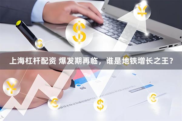 上海杠杆配资 爆发期再临，谁是地铁增长之王？