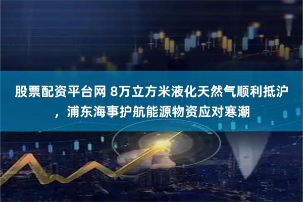 股票配资平台网 8万立方米液化天然气顺利抵沪，浦东海事护航能源物资应对寒潮
