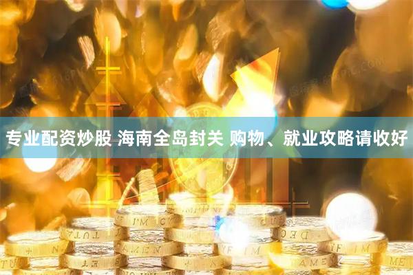 专业配资炒股 海南全岛封关 购物、就业攻略请收好