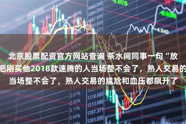 北京股票配资官方网站查询 茶水间同事一句“放外面能多卖八千”，把刚买他2018款速腾的人当场整不会了，熟人交易的尴尬和血压都飙升了