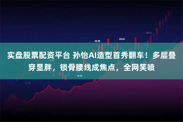 实盘股票配资平台 孙怡AI造型首秀翻车！多层叠穿显胖，锁骨腰线成焦点，全网笑喷