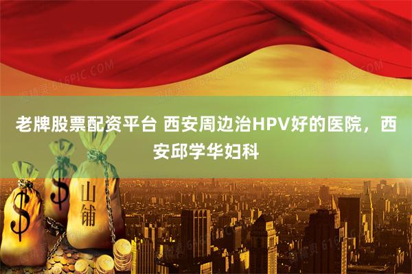 老牌股票配资平台 西安周边治HPV好的医院，西安邱学华妇科