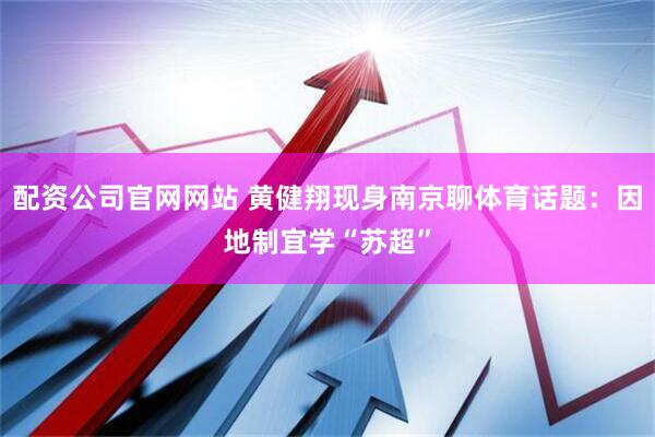 配资公司官网网站 黄健翔现身南京聊体育话题：因地制宜学“苏超”
