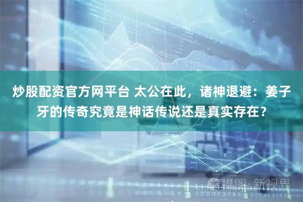 炒股配资官方网平台 太公在此，诸神退避：姜子牙的传奇究竟是神话传说还是真实存在？