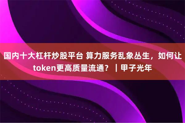 国内十大杠杆炒股平台 算力服务乱象丛生，如何让token更高质量流通？｜甲子光年