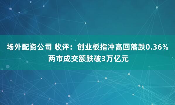 场外配资公司 收评：创业板指冲高回落跌0.36% 两市成交额跌破3万亿元
