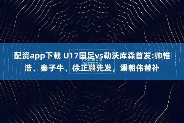 配资app下载 U17国足vs勒沃库森首发:帅惟浩、秦子牛、徐正鹏先发，潘朝伟替补