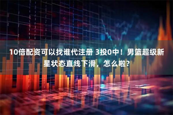 10倍配资可以找谁代注册 3投0中！男篮超级新星状态直线下滑，怎么啦？