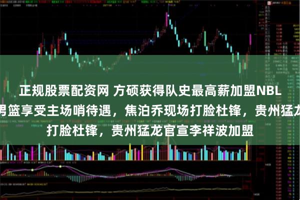 正规股票配资网 方硕获得队史最高薪加盟NBL长沙勇胜，中国男篮享受主场哨待遇，焦泊乔现场打脸杜锋，贵州猛龙官宣李祥波加盟