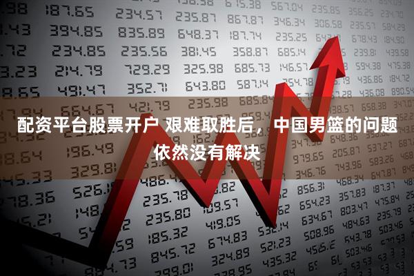 配资平台股票开户 艰难取胜后，中国男篮的问题依然没有解决