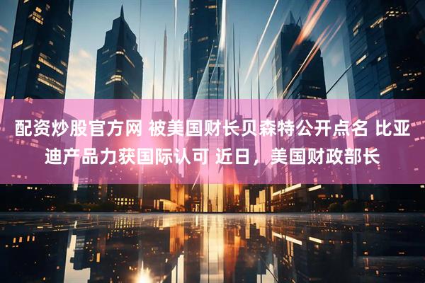 配资炒股官方网 被美国财长贝森特公开点名 比亚迪产品力获国际认可 近日，美国财政部长