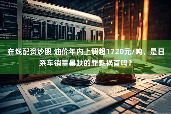 在线配资炒股 油价年内上调超1720元/吨，是日系车销量暴跌的罪魁祸首吗？