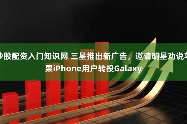 炒股配资入门知识网 三星推出新广告，邀请明星劝说苹果iPhone用户转投Galaxy