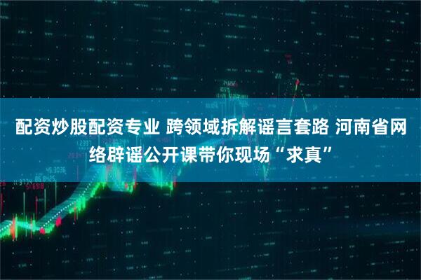 配资炒股配资专业 跨领域拆解谣言套路 河南省网络辟谣公开课带你现场“求真”